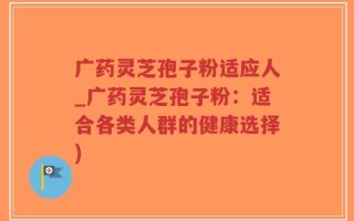 广药灵芝孢子粉适应人_广药灵芝孢子粉：适合各类人群的健康选择)