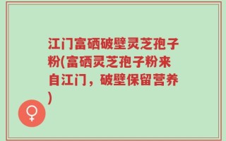江门富硒破壁灵芝孢子粉(富硒灵芝孢子粉来自江门，破壁保留营养)