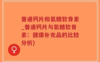 普通钙片和氨糖软骨素_普通钙片与氨糖软骨素：健康补充品的比较分析)