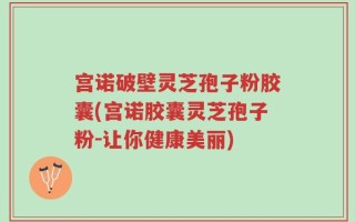 宫诺破壁灵芝孢子粉胶囊(宫诺胶囊灵芝孢子粉-让你健康美丽)