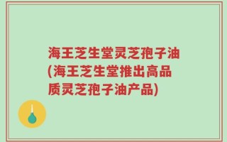 海王芝生堂灵芝孢子油(海王芝生堂推出高品质灵芝孢子油产品)