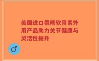 美国进口氨糖软骨素外用产品助力关节健康与灵活性提升