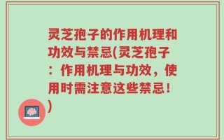 灵芝孢子的作用机理和功效与禁忌(灵芝孢子：作用机理与功效，使用时需注意这些禁忌！)