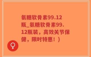 氨糖软骨素99.12瓶_氨糖软骨素99.12瓶装，高效关节保健，限时特惠！)