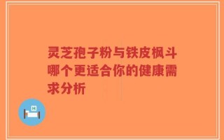 灵芝孢子粉与铁皮枫斗哪个更适合你的健康需求分析