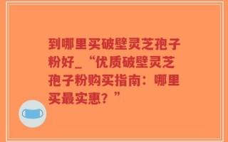 到哪里买破壁灵芝孢子粉好_“优质破壁灵芝孢子粉购买指南：哪里买最实惠？”