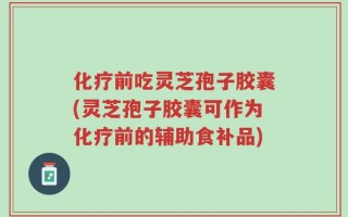 化疗前吃灵芝孢子胶囊(灵芝孢子胶囊可作为化疗前的辅助食补品)