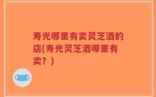 寿光哪里有卖灵芝酒的店(寿光灵芝酒哪里有卖？)