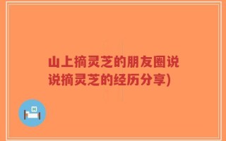 山上摘灵芝的朋友圈说说摘灵芝的经历分享)