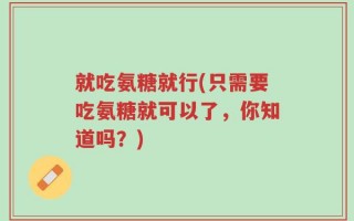 就吃氨糖就行(只需要吃氨糖就可以了，你知道吗？)