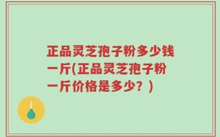 正品灵芝孢子粉多少钱一斤(正品灵芝孢子粉一斤价格是多少？)