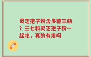 灵芝孢子粉含多糖三萜？三七和灵芝孢子粉一起吃，真的有用吗