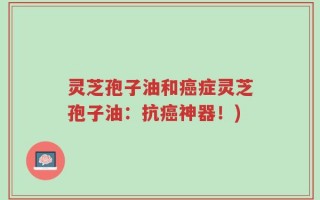 灵芝孢子油和癌症灵芝孢子油：抗癌神器！)