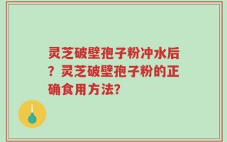 灵芝破壁孢子粉冲水后？灵芝破壁孢子粉的正确食用方法？