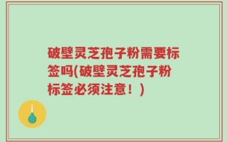 破壁灵芝孢子粉需要标签吗(破壁灵芝孢子粉标签必须注意！)