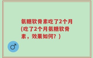 氨糖软骨素吃了2个月(吃了2个月氨糖软骨素，效果如何？)