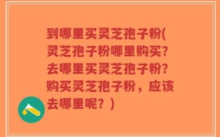到哪里买灵芝孢子粉(灵芝孢子粉哪里购买？去哪里买灵芝孢子粉？购买灵芝孢子粉，应该去哪里呢？)