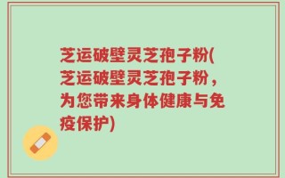 芝运破壁灵芝孢子粉(芝运破壁灵芝孢子粉，为您带来身体健康与免疫保护)