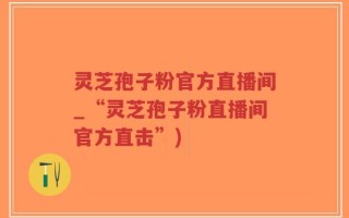 灵芝孢子粉官方直播间_“灵芝孢子粉直播间官方直击”)