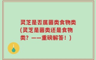 灵芝是否属菌类食物类(灵芝是菌类还是食物类？——重磅解答！)