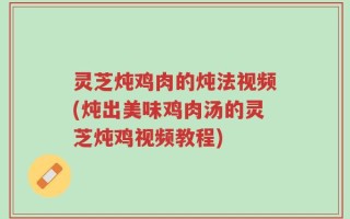 灵芝炖鸡肉的炖法视频(炖出美味鸡肉汤的灵芝炖鸡视频教程)