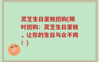 灵芝生日蛋糕团购(限时团购：灵芝生日蛋糕，让你的生日与众不同！)