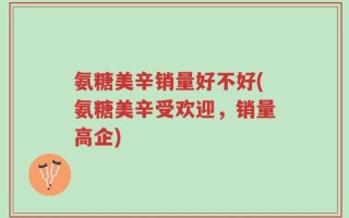 氨糖美辛销量好不好(氨糖美辛受欢迎，销量高企)