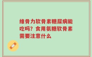 维骨力软骨素糖尿病能吃吗？食用氨糖软骨素需要注意什么