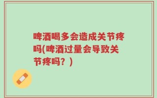 啤酒喝多会造成关节疼吗(啤酒过量会导致关节疼吗？)
