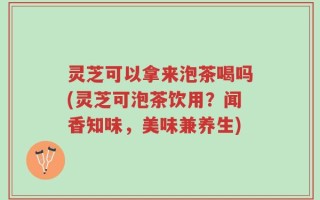 灵芝可以拿来泡茶喝吗(灵芝可泡茶饮用？闻香知味，美味兼养生)