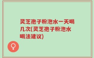 灵芝孢子粉泡水一天喝几次(灵芝孢子粉泡水喝法建议)