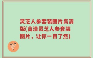 灵芝人参套装图片高清版(高清灵芝人参套装图片，让你一目了然)