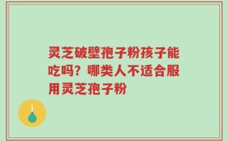 灵芝破壁孢子粉孩子能吃吗？哪类人不适合服用灵芝孢子粉