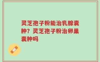灵芝孢子粉能治乳腺囊肿？灵芝孢子粉治卵巢囊肿吗
