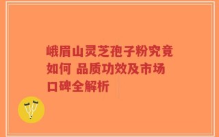 峨眉山灵芝孢子粉究竟如何 品质功效及市场口碑全解析