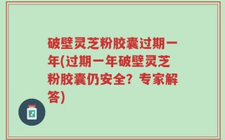 破壁灵芝粉胶囊过期一年(过期一年破壁灵芝粉胶囊仍安全？专家解答)