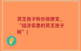 灵芝孢子粉价格便宜_“经济实惠的灵芝孢子粉”)