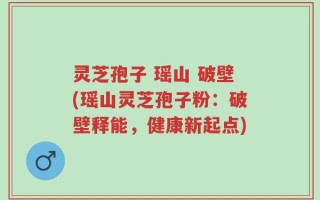 灵芝孢子 瑶山 破壁(瑶山灵芝孢子粉：破壁释能，健康新起点)