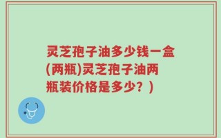 灵芝孢子油多少钱一盒(两瓶)灵芝孢子油两瓶装价格是多少？)