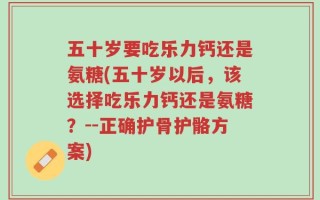 五十岁要吃乐力钙还是氨糖(五十岁以后，该选择吃乐力钙还是氨糖？--正确护骨护骼方案)