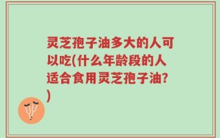 灵芝孢子油多大的人可以吃(什么年龄段的人适合食用灵芝孢子油？)