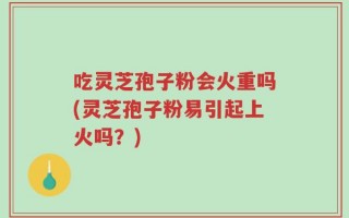 吃灵芝孢子粉会火重吗(灵芝孢子粉易引起上火吗？)