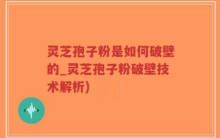灵芝孢子粉是如何破壁的_灵芝孢子粉破壁技术解析)