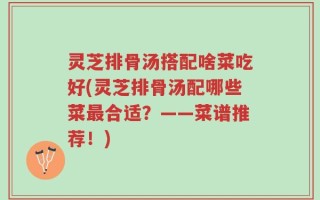 灵芝排骨汤搭配啥菜吃好(灵芝排骨汤配哪些菜最合适？——菜谱推荐！)