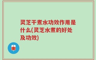 灵芝干煮水功效作用是什么(灵芝水煮的好处及功效)