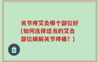 关节疼艾灸哪个部位好(如何选择适当的艾灸部位缓解关节疼痛？)