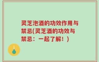 灵芝泡酒的功效作用与禁忌(灵芝酒的功效与禁忌：一起了解！)