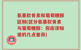 氨基软骨素和葡萄糖胺区别(区分氨基软骨素与葡萄糖胺：你应该知道的几点差异)