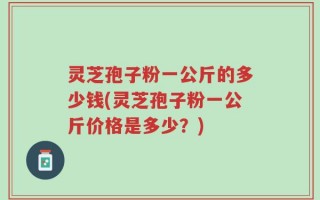 灵芝孢子粉一公斤的多少钱(灵芝孢子粉一公斤价格是多少？)