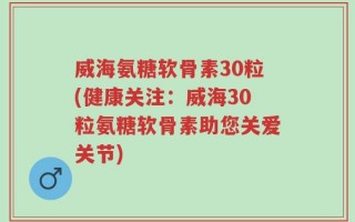 威海氨糖软骨素30粒(健康关注：威海30粒氨糖软骨素助您关爱关节)